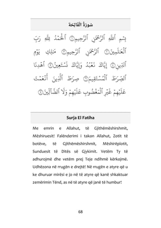 68
‫ة‬ َ‫ِح‬‫ت‬‫ا‬َ‫ف‬ْ‫ال‬ ُ‫َة‬‫ر‬‫و‬ ُ‫س‬
Surja El Fatiha
Me emrin e Allahut, të Gjithëmëshirshmit,
Mëshiruesit! Falënderimi i takon Allahut, Zotit të
botëve, të Gjithëmëshirshmit, Mëshirëplotit,
Sunduesit të Ditës së Gjykimit. Vetëm Ty të
adhurojmë dhe vetëm prej Teje ndihmë kërkojmë.
Udhëzona në rrugën e drejtë! Në rrugën e atyre që u
ke dhuruar mirësi e jo në të atyre që kanë shkaktuar
zemërimin Tënd, as në të atyre që janë të humbur!
 