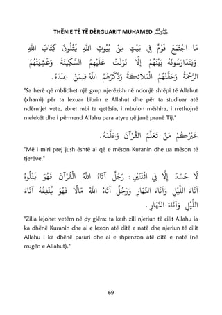 69
THËNIE TË TË DËRGUARIT MUHAMED ‫ﷺ‬
‫ا‬َ‫م‬َ‫ع‬َ‫م‬َ‫ت‬
ْ
‫اج‬ٌ‫م‬ْ‫و‬
َ
‫ق‬ِ‫ِف‬ٍ‫ت‬
ْ
‫ي‬َ‫ب‬ْ‫ن‬ِ‫م‬ِ‫وت‬‫ي‬‫ب‬ِ
َّ
‫اَّلل‬
َ
‫ون‬‫ل‬
ْ
‫ت‬
َ
‫ي‬َ‫اب‬َ‫ت‬ِ‫ك‬ِ
َّ
‫اَّلل‬
‫ه‬
َ
‫ون‬‫س‬َ‫ار‬
َ
‫د‬َ‫ت‬َ‫ي‬َ‫و‬ْ‫م‬‫ه‬
َ
‫ن‬
ْ
‫ي‬َ‫ب‬
َّ
‫ل‬ِ‫إ‬
ْ
‫ت‬
َ
‫ل‬َ‫ز‬
َ
‫ن‬‫م‬ِ‫ه‬
ْ
‫ي‬
َ
‫ل‬َ‫ع‬‫ة‬
َ
‫ين‬ِ‫ك‬ َّ‫الس‬‫م‬‫ه‬
ْ
‫ت‬َ‫ي‬ ِ‫ش‬
َ
‫غ‬َ‫و‬
‫ة‬َ ْ
‫ْح‬َّ‫الر‬‫م‬‫ه‬
ْ
‫ت‬
َّ
‫ف‬َ‫ح‬َ‫و‬‫ة‬
َ
‫ك‬ِ‫ئ‬‫َل‬َ‫م‬
ْ
‫ال‬‫م‬‫ه‬َ‫ر‬
َ
‫ك‬
َ
‫ذ‬َ‫و‬ْ‫ن‬َ‫يم‬ِ‫ف‬
َّ
‫اَّلل‬. ‫ه‬
َ
‫د‬
ْ
‫ن‬ِ‫ع‬
"Sa herë që mblidhet një grup njerëzish në ndonjë shtëpi të Allahut
(xhami) për ta lexuar Librin e Allahut dhe për ta studiuar atë
ndërmjet vete, zbret mbi ta qetësia, i mbulon mëshira, i rrethojnë
melekët dhe i përmend Allahu para atyre që janë pranë Tij."
. ‫ه‬َ‫م‬
َّ
‫ل‬َ‫ع‬َ‫و‬
َ
‫آن‬ْ‫ر‬‫الق‬ َ‫م‬
َّ
‫ل‬َ‫ع‬
َ
‫ت‬ ْ‫ن‬َ‫م‬ ْ‫م‬‫ك‬
ْ
‫ْي‬
َ
‫خ‬
"Më i miri prej jush është ai që e mëson Kuranin dhe ua mëson të
tjerëve."
‫وه‬‫ل‬
ْ
‫ت‬
َ
‫ي‬ َ‫و‬‫ه‬
َ
‫ف‬
َ
‫آن‬ْ‫ر‬‫ق‬
ْ
‫ال‬
َّ
‫اَّلل‬ ‫اه‬
َ
‫آت‬
ٌ
‫ل‬‫ج‬َ‫ر‬ : ِ
ْ
‫ي‬َ‫ت‬
َ
‫ن‬
ْ
‫اث‬ ِ‫ِف‬
َّ
‫ل‬ِ‫إ‬
َ
‫د‬ َ‫س‬َ‫ح‬
َ
‫ل‬
َ‫اء‬
َ
‫آن‬َ‫و‬ ِ‫ل‬
ْ
‫ي‬
َّ
‫الل‬ َ‫اء‬
َ
‫آن‬
‫ا‬
‫ال‬َ‫م‬
َّ
‫اَّلل‬ ‫اه‬
َ
‫آت‬
ٌ
‫ل‬‫ج‬َ‫ر‬َ‫و‬ ِ‫ار‬َ‫ه‬َّ‫انل‬َ‫اء‬
َ
‫آن‬ ‫ه‬‫ق‬ِ‫ف‬
ْ
‫ن‬‫ي‬ َ‫و‬‫ه‬
َ
‫ف‬
‫ال‬َ‫و‬ ِ‫ل‬
ْ
‫ي‬
َّ
‫ل‬ِ‫ار‬َ‫ه‬َّ‫انل‬ َ‫اء‬
َ
‫آن‬.
"Zilia lejohet vetëm në dy gjëra: ta kesh zili njeriun të cilit Allahu ia
ka dhënë Kuranin dhe ai e lexon atë ditë e natë dhe njeriun të cilit
Allahu i ka dhënë pasuri dhe ai e shpenzon atë ditë e natë (në
rrugën e Allahut)."
 