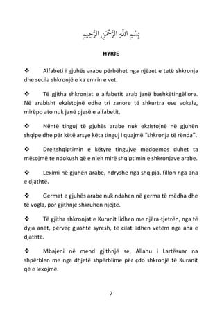 7
ِ‫م‬‫ِي‬‫ح‬‫ه‬‫الر‬ ِ‫ن‬َ ْ
‫ْح‬‫ه‬‫الر‬ ِ
‫ه‬
‫اَّلل‬ ِ‫م‬ ْ‫س‬ِ‫ب‬
HYRJE
❖ Alfabeti i gjuhës arabe përbëhet nga njëzet e tetë shkronja
dhe secila shkronjë e ka emrin e vet.
❖ Të gjitha shkronjat e alfabetit arab janë bashkëtingëllore.
Në arabisht ekzistojnë edhe tri zanore të shkurtra ose vokale,
mirëpo ato nuk janë pjesë e alfabetit.
❖ Nëntë tinguj të gjuhës arabe nuk ekzistojnë në gjuhën
shqipe dhe për këtë arsye këta tinguj i quajmë “shkronja të rënda”.
❖ Drejtshqiptimin e këtyre tingujve medoemos duhet ta
mësojmë te ndokush që e njeh mirë shqiptimin e shkronjave arabe.
❖ Leximi në gjuhën arabe, ndryshe nga shqipja, fillon nga ana
e djathtë.
❖ Germat e gjuhës arabe nuk ndahen në germa të mëdha dhe
të vogla, por gjithnjë shkruhen njëjtë.
❖ Të gjitha shkronjat e Kuranit lidhen me njëra-tjetrën, nga të
dyja anët, përveç gjashtë syresh, të cilat lidhen vetëm nga ana e
djathtë.
❖ Mbajeni në mend gjithnjë se, Allahu i Lartësuar na
shpërblen me nga dhjetë shpërblime për çdo shkronjë të Kuranit
që e lexojmë.
 