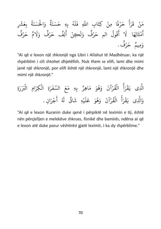 70
ْ‫ن‬َ‫م‬ِ
ْ
‫ْش‬َ‫ع‬ِ‫ب‬ ‫ة‬
َ
‫ن‬ َ‫س‬َْ
‫ال‬َ‫و‬
ٌ
‫ة‬
َ
‫ن‬ َ‫س‬َ‫ح‬ ِ‫ه‬ِ‫ب‬ ‫ه‬
َ
‫ل‬
َ
‫ف‬ ِ
َّ
‫اَّلل‬ ِ‫اب‬َ‫ت‬ِ‫ك‬ ْ‫ن‬ِ‫م‬ ‫ا‬
‫ا‬
‫ف‬ْ‫ر‬َ‫ح‬
َ
‫أ‬َ‫ر‬
َ
‫ق‬
ٌ
‫ف‬ْ‫ر‬َ‫ح‬ ٌ‫م‬
َ
‫ل‬َ‫و‬
ٌ
‫ف‬ْ‫ر‬َ‫ح‬
ٌ
‫ف‬ِ‫ل‬
َ
‫أ‬ ْ‫ن‬ِ‫ك‬
َ
‫ل‬َ‫و‬
ٌ
‫ف‬ْ‫ر‬َ‫ح‬ ‫الم‬ ‫ول‬‫ق‬
َ
‫أ‬
َ
‫ل‬ ‫ا‬َ‫ه‬ِ‫ل‬‫ا‬
َ
‫ث‬
ْ
‫م‬
َ
‫أ‬
.
ٌ
‫ف‬ْ‫ر‬َ‫ح‬ ٌ‫يم‬ِ‫م‬َ‫و‬
"Ai që e lexon një shkronjë nga Libri i Allahut të Madhëruar, ka një
shpërblim i cili shtohet dhjetëfish. Nuk them se elifi, lami dhe mimi
janë një shkronjë, por elifi është një shkronjë, lami një shkronjë dhe
mimi një shkronjë."
َ‫ع‬َ‫م‬ ِ‫ه‬ِ‫ب‬ ٌ‫ِر‬‫ه‬‫ا‬َ‫م‬ َ‫و‬
ُ
‫ه‬َ‫و‬
َ
‫آن‬ْ‫ر‬
ُ
‫ق‬
ْ
‫ال‬
ُ
‫أ‬َ‫ر‬
ْ
‫ق‬َ‫ي‬ ‫ِي‬
‫ه‬
‫اَّل‬ِ‫ة‬َ‫ر‬َ َ‫َب‬
ْ
‫ال‬ ِ‫ام‬َ‫ِر‬‫ك‬
ْ
‫ال‬ ِ‫ة‬َ‫ر‬
َ
‫ف‬ ‫ه‬‫الس‬
ِ‫ان‬َ‫ر‬
ْ
‫ج‬
َ
‫أ‬ ُ َ
‫َل‬
ٌ
‫اق‬
َ
‫ش‬ ِ‫ه‬ْ‫ي‬
َ
‫ل‬
َ
‫ع‬ َ‫و‬
ُ
‫ه‬َ‫و‬
َ
‫آن‬ْ‫ر‬
ُ
‫ق‬
ْ
‫ال‬
ُ
‫أ‬َ‫ر‬
ْ
‫ق‬َ‫ي‬ ‫ِي‬
‫ه‬
‫اَّل‬َ‫و‬.
"Ai që e lexon Kuranin duke qenë i përpiktë në leximin e tij, është
nën përcjelljen e melekëve shkrues, fisnikë dhe bamirës, ndërsa ai që
e lexon atë duke pasur vështirësi gjatë leximit, i ka dy shpërblime."
 