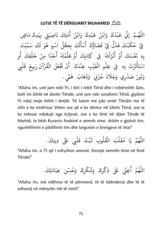 71
LUTJE TË TË DËRGUARIT MUHAMED ‫ﷺ‬
‫ا‬َ‫ك‬‫د‬
ْ
‫ب‬
َ
‫ع‬
‫ي‬
‫ن‬ِ‫إ‬ َّ‫ـم‬‫ه‬
َّ
‫لل‬َ‫و‬‫ا‬َ‫و‬ َ‫ك‬ِ‫د‬
ْ
‫ب‬
َ
‫ع‬ ‫ن‬ْ‫ب‬‫ا‬‫ن‬ْ‫ب‬ِ‫ِت‬َ‫ي‬ ِ‫اص‬
َ
‫ن‬
َ
‫ك‬ِ‫ت‬َ‫م‬
َ
‫أ‬َ‫ك‬ِ‫د‬َ‫ي‬ِ‫ب‬ٍ‫اض‬َ‫م‬
َّ ِ‫ِف‬
َ
‫ك‬‫م‬
ْ
‫ك‬‫ح‬َّ ِ‫ِف‬
ٌ
‫ل‬
ْ
‫د‬َ‫ع‬َ‫ك‬‫اؤ‬
َ
‫ض‬
َ
‫ق‬
َ
‫ك‬‫ل‬
َ
‫أ‬
ْ
‫س‬
َ
‫أ‬
‫ي‬
‫ل‬‫ك‬ِ‫ب‬‫ا‬ٍ‫م‬
ْ
‫س‬َ‫ت‬
ْ
‫ي‬َّ‫م‬َ‫س‬
َ
‫ك‬
َ
‫ل‬ َ‫و‬‫ه‬
ِ‫ه‬ِ‫ب‬
َ
‫ك‬ َ‫س‬
ْ
‫ف‬
َ
‫ن‬ِ‫ِف‬ ‫ه‬َ ْ
‫ْل‬َ‫ز‬
ْ
‫ن‬
َ
‫أ‬ ْ‫و‬
َ
‫أ‬
َ
‫ك‬ِ‫اب‬َ‫ت‬ِ‫ك‬
َ
‫ك‬ِ‫ق‬
ْ
‫ل‬
َ
‫خ‬ ْ‫ن‬ِ‫م‬ ‫ا‬
‫ا‬
‫د‬َ‫ح‬
َ
‫أ‬ ‫ه‬َ‫ت‬
ْ
‫م‬
َّ
‫ل‬َ‫ع‬ ْ‫و‬
َ
‫أ‬ِ‫و‬
َ
‫أ‬
‫ا‬ِ‫ه‬ِ‫ب‬
َ
‫ت‬ْ‫ر‬
َ
‫ث‬
ْ
‫أ‬َ‫ت‬
ْ
‫س‬ِ‫ِف‬ِ‫م‬
ْ
‫ل‬ِ‫ع‬‫ا‬ِ‫ب‬
ْ
‫ي‬
َ
‫غ‬
ْ
‫ل‬َ‫ك‬
َ
‫د‬
ْ
‫ن‬ِ‫ع‬
ْ
‫ن‬
َ
‫أ‬
َ
‫ل‬َ‫ع‬
ْ َ
‫َت‬‫ا‬َ‫يع‬ِ‫ب‬َ‫ر‬
َ
‫آن‬ْ‫ر‬‫ق‬
ْ
‫ل‬ِ‫ِب‬
ْ
‫ل‬
َ
‫ق‬
‫ي‬ِ‫ر‬
ْ
‫د‬ َ‫ص‬ َ‫ور‬‫ن‬َ‫و‬. ‫ي‬‫ِّم‬
َ
‫ه‬ َ‫اب‬
َ
‫ه‬
َ
‫ذ‬َ‫و‬ ِ‫ِن‬ْ‫ز‬‫ح‬ َ‫ء‬
َ
‫َل‬َ‫ج‬َ‫و‬
"Allahu im, unë jam robi Yt, i biri i robit Tënd dhe i robëreshës Sate,
balli im është në dorën Tënde, unë jam nën sundimin Tënd, gjykimi
Yt ndaj meje është i drejtë. Të lutem me çdo emër Tëndin me të
cilin e ke emërtuar Veten ose që e ke zbritur në Librin Tënd, ose ia
ke mësuar ndokujt nga krijesat, ose e ke lënë në dijen Tënde të
fshehtë, ta bësh Kuranin freskinë e zemrës sime, dritën e gjoksit tim,
ngushëllimin e pikëllimit tim dhe larguesin e brengave të mia!"
.
َ
‫ك‬ِ‫ن‬‫ي‬ِ‫د‬
َ َ‫لَع‬ ِ‫ِب‬
ْ
‫ل‬
َ
‫ق‬
ْ
‫ت‬‫ي‬‫ب‬
َ
‫ث‬ ِ‫وب‬‫ل‬‫ق‬
ْ
‫ال‬ َ‫ب‬
‫ي‬
‫ل‬
َ
‫ق‬‫م‬ ‫ا‬َ‫ي‬ َّ‫م‬‫ه‬
َّ
‫الل‬
"Allahu im, o Ti që i ndryshon zemrat, forcoje zemrën time në fenë
Tënde!"
‫ا‬.
َ
‫ك‬ِ‫ت‬
َ
‫اد‬َ‫ب‬ِ‫ع‬ ِ‫ن‬ ْ‫س‬‫ح‬َ‫و‬ َ‫ك‬ِ‫ر‬
ْ
‫ك‬‫ش‬َ‫و‬ َ‫ك‬ِ‫ر‬
ْ
‫ك‬ِ‫ذ‬
َ َ‫لَع‬ ‫ي‬‫ِّن‬ِ‫ع‬
َ
‫أ‬ َّ‫م‬‫ه‬
َّ
‫لل‬
"Allahu im, më ndihmo të të përmend, të të falënderoj dhe të të
adhuroj në mënyrën më të mirë!"
 