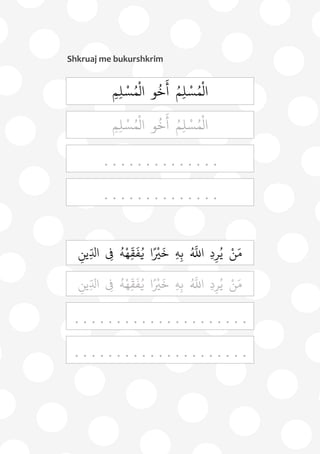 73
Shkruaj me bukurshkrim
ِ‫م‬ِ‫ل‬ ْ‫س‬ُ‫م‬
ْ
‫ال‬ ‫و‬
ُ
‫خ‬
َ
‫أ‬ ُ‫م‬ِ‫ل‬ ْ‫س‬ُ‫م‬
ْ
‫ال‬
ِ‫م‬ِ‫ل‬ ْ‫س‬ُ‫م‬
ْ
‫ال‬ ‫و‬
ُ
‫خ‬
َ
‫أ‬ ُ‫م‬ِ‫ل‬ ْ‫س‬ُ‫م‬
ْ
‫ال‬
. . . . . . . . . . . . . .
. . . . . . . . . . . . . .
ِ‫ِين‬‫د‬‫ال‬ ِ‫ِف‬ ُ‫ه‬ْ‫ه‬ِ
‫د‬
‫ق‬
َ
‫ف‬ُ‫ي‬ ‫ا‬ً ْ
‫ْي‬
َ
‫خ‬ ِ‫ه‬ِ‫ب‬ ُ ‫ه‬
‫اَّلل‬ ِ‫د‬ِ‫ر‬ُ‫ي‬ ْ‫ن‬َ‫م‬
ِ‫ِين‬‫د‬‫ال‬ ِ‫ِف‬ ُ‫ه‬ْ‫ه‬ِ
‫د‬
‫ق‬
َ
‫ف‬ُ‫ي‬ ‫ا‬ً ْ
‫ْي‬
َ
‫خ‬ ِ‫ه‬ِ‫ب‬ ُ ‫ه‬
‫اَّلل‬ ِ‫د‬ِ‫ر‬ُ‫ي‬ ْ‫ن‬َ‫م‬
. . . . . . . . . . . . . . . . . . . . .
. . . . . . . . . . . . . . . . . . . . .
 