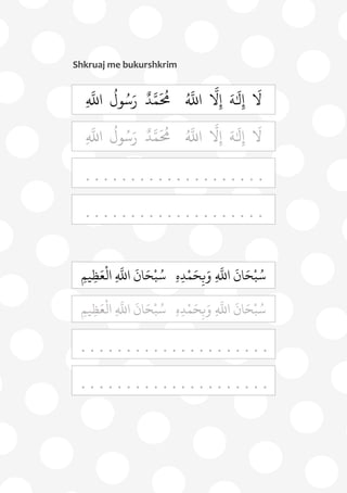 75
Shkruaj me bukurshkrim
َ
‫ل‬
َ
‫ل‬ِ‫إ‬َ‫ه‬ُ ‫ه‬
‫اَّلل‬
‫ه‬
‫ل‬ِ‫إ‬ٌ‫د‬‫ه‬‫م‬
َ ُ
‫ُم‬
ُ
‫ول‬ُ‫س‬َ‫ر‬ِ
‫ه‬
‫اَّلل‬
َ
‫ل‬
َ
‫ل‬ِ‫إ‬َ‫ه‬ُ ‫ه‬
‫اَّلل‬
‫ه‬
‫ل‬ِ‫إ‬ٌ‫د‬‫ه‬‫م‬
َ ُ
‫ُم‬
ُ
‫ول‬ُ‫س‬َ‫ر‬ِ
‫ه‬
‫اَّلل‬
. .. . . . . . .. . . . . . . . . . .
. . . . . . . . . . . . . . . . . . . .
ِ‫م‬‫ي‬ِ‫ظ‬َ‫ع‬
ْ
‫ال‬ ِ
‫ه‬
‫اَّلل‬
َ
‫ان‬َ‫ح‬ْ‫ب‬ُ‫س‬ ِ‫ه‬ِ‫د‬ْ‫م‬َ‫ح‬ِ‫ب‬َ‫و‬ ِ
‫ه‬
‫اَّلل‬
َ
‫ان‬َ‫ح‬ْ‫ب‬ُ‫س‬
ِ‫م‬‫ي‬ِ‫ظ‬َ‫ع‬
ْ
‫ال‬ ِ
‫ه‬
‫اَّلل‬
َ
‫ان‬َ‫ح‬ْ‫ب‬ُ‫س‬ ِ‫ه‬ِ‫د‬ْ‫م‬َ‫ح‬ِ‫ب‬َ‫و‬ ِ
‫ه‬
‫اَّلل‬
َ
‫ان‬َ‫ح‬ْ‫ب‬ُ‫س‬
. . . . . . . . . . . . . . . . . . . . .
. . . . . . . . . . . . . . . . . . . . .
 