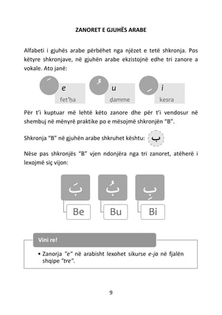 9
ZANORET E GJUHËS ARABE
Alfabeti i gjuhës arabe përbëhet nga njëzet e tetë shkronja. Pos
këtyre shkronjave, në gjuhën arabe ekzistojnë edhe tri zanore a
vokale. Ato janë:
Për t’i kuptuar më lehtë këto zanore dhe për t’i vendosur në
shembuj në mënyrë praktike po e mësojmë shkronjën “B”.
Shkronja “B” në gjuhën arabe shkruhet kështu:
Nëse pas shkronjës “B” vjen ndonjëra nga tri zanoret, atëherë i
lexojmë siç vijon:
‫ب‬
Be
‫ب‬
Bu
‫ب‬
Bi
• Zanorja "e" në arabisht lexohet sikurse e-ja në fjalën
shqipe "tre".
Vini re!
e
fet’ḥa
َ u
ḍamme
ُ i
kesra
ِ
‫ﺏ‬
 