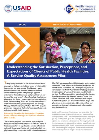 SERVICE QUALITY ASSESSMENTINDIA
Understanding the Satisfaction,Perceptions,and
Expectations of Clients of Public Health Facilities:
A Service QualityAssessment Pilot
Public health programs the world over are recognizing the
crucial importance of client satisfaction as a measure of the
quality of health care. Client satisfaction must be a major goal
for any health system, given the bearing it has on service
uptake and compliance with treatment. The insights gleaned
from an assessment of people’s perceptions about health care
facilities can equip public health providers and programmers
with the knowledge to strengthen health services and make
them more responsive to people's needs and expectations.
Taking quality health care to the farthest corners of the
country is at the heart of the Government of India’s public
health policy and programming. The National Health
Mission’s reproductive, maternal, newborn, child and
adolescent health (RMNCH+A) strategic approach
underscores the need to ensure quality health care. A key
thrust of the government’s reform focus has, thus, been on
plugging service delivery gaps through improved, evidence-
based decision making. The USAID-funded Health Finance
and Governance (HFG) project supported the country’s
Ministry of Health and Family Welfare (MoHFW) to yield
preliminary insights into the level of patient satisfaction and
utilization of public health services.
Enhancing Data Use for Responsive, Evidence-
based Decision Making is a Key Focus Area for
HFG in India.
The increasing emphasis on qualitative aspects of public
health services necessitates attention to what the clients of
health services have to say about the services offered and
delivered. Recognizing the vital role people’s feedback can
play in establishing a responsive health care delivery system,
MoHFW, with support from HFG, initiated a service quality
assessment (SQA) pilot to ascertain client perspectives and
identify issues. To this end, HFG developed and piloted, in
consultation with MoHFW, an SQA methodology to assess
the perceptions of users and non-users of public health
services. The SQA methodology was piloted in five districts
from five geographically dispersed states—Chirang from
Assam, Ernakulam from Kerala, Ferozepur from Punjab,
Kota from Rajasthan, and Birbhum from West Bengal. The
pilot aimed at demonstrating the SQA methodology and
generating preliminary insights that could inform quality
improvement efforts.
 