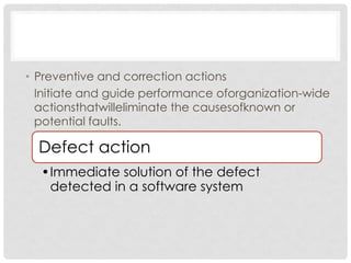 • Preventive and correction actions
  Initiate and guide performance oforganization-wide
  actionsthatwilleliminate the causesofknown or
  potential faults.

  Defect action
  •Immediate solution of the defect
   detected in a software system
 