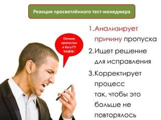 Реакция просветлённого тест-менеджера


                       1.Анализирует
           Почему
          пропустил
                        причину пропуска
           и багу??!
            %#@&!      2.Ищет решение
                        для исправления
                       3.Корректирует
                        процесс
                        так, чтобы это
                        больше не
                        повторялось
 