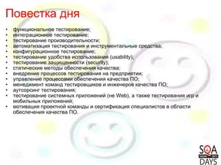 Повестка дня функциональное тестирование;  интеграционное тестирование;  тестирование производительности;  автоматизация тестирования и инструментальные средства;  конфигурационное тестирование;  тестирование удобства использования (usability);  тестирование защищенности (security);  статические методы обеспечения качества;  внедрение процессов тестирования на предприятии;  управление процессами обеспечения качества ПО;  менеджмент команд тестировщиков и инженеров качества ПО;  аутсорсинг тестирования;  тестирование системных приложений (не Web), а также тестирования игр и мобильных приложений;  мотивация проектной команды и сертификация специалистов в области обеспечения качества ПО. 