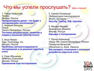 1. Тимур Хайруллин Yandex Москва, Россия Программируем   диван :  что   будет   с тестированием послезавтра? 2. Алексей Лянгузов Oracle Санкт-Петербург, Россия Тестовая   документация, понятная   и   людям   и   машинам (мастер-класс)     3. Илья Фомин Align Technology, Inc. Москва, Россия Проблемы   автоматизируемости   тестирования и   их   решения   (круглый стол) 4. Очир Абушинов WWPass Corporation Москва, Россия Применение fuzz-тестирования Что мы успели прослушать?  (День первый) 5. Сергей Полаженко Лаборатория тестирования Минск, Беларусь Security Testing: SQL Injection   6. Михаил Мериин Вымпелком (Beeline) Москва, Россия Карьера в   тестировании 7. Орлов Александр Happy PM, Санкт-Петербург, Россия Панкратов Вячеслав it4business.ru, Киев, Украина Как   наладить   отношения с командой   разработки (круглый   стол)   