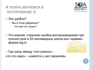 А ТЕПЕРЬ ВЕРНЕМСЯ В
ТЕСТИРОВАНИЕ 

   Это удобно?
       Вы в этом уверенны?
           Кто вам это сказал?


   Что важнее: странная ошибка воспроизводимая при
    полной луне в 25 неочевидных шагов или «кривая»
    форма log-in

 Где грань между «это ужасно» -
«то что надо» - «кажется у нас паранойя»
                                                      9
 