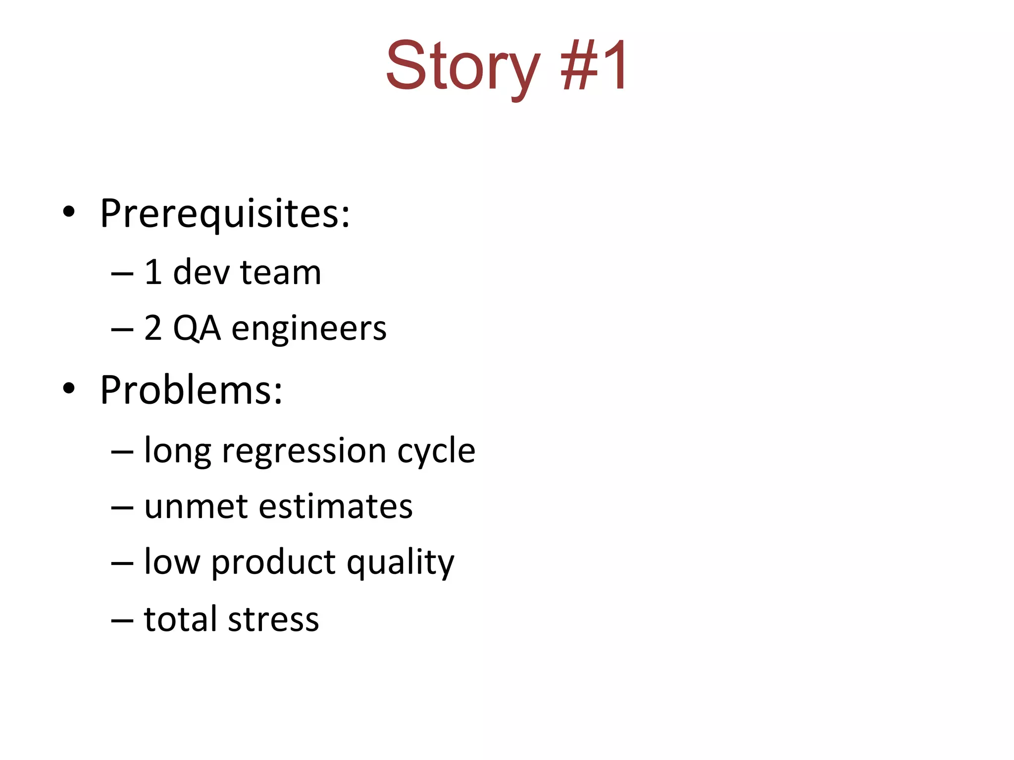 Story #1
• Prerequisites:
– 1 dev team
– 2 QA engineers
• Problems:
– long regression cycle
– unmet estimates
– low product quality
– total stress
 