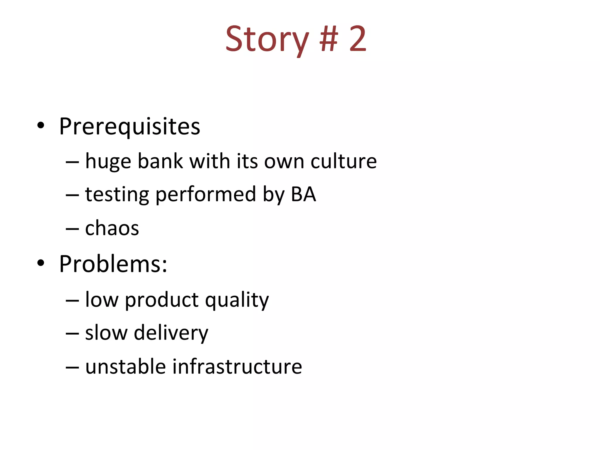 Story # 2
• Prerequisites
– huge bank with its own culture
– testing performed by BA
– chaos
• Problems:
– low product quality
– slow delivery
– unstable infrastructure
 