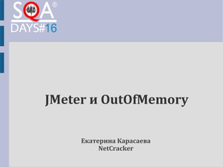 JMeter и OutOfMemory 
Екатерина Карасаева 
NetCracker 
 