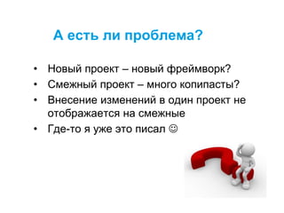 А есть ли проблема?
• Новый проект – новый фреймворк?
• Смежный проект – много копипасты?
• Внесение изменений в один проект не
отображается на смежные
• Где-то я уже это писал 
 