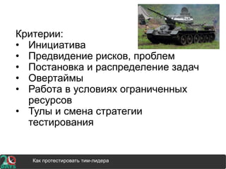 Критерии:
• Инициатива
• Предвидение рисков, проблем
• Постановка и распределение задач
• Овертаймы
• Работа в условиях ограниченных
ресурсов
• Тулы и смена стратегии
тестирования
Как протестировать тим-лидера
 