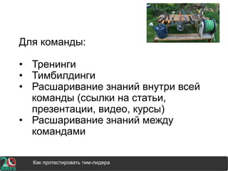 Для команды:
• Тренинги
• Тимбилдинги
• Расшаривание знаний внутри всей
команды (ссылки на статьи,
презентации, видео, курсы)
• Расшаривание знаний между
командами
Как протестировать тим-лидера
 