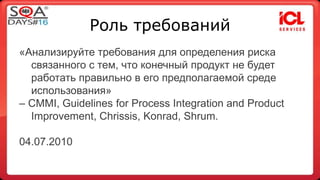 Роль требований 
«Анализируйте требования для определения риска 
связанного с тем, что конечный продукт не будет 
работать правильно в его предполагаемой среде 
использования» 
– CMMI, Guidelines for Process Integration and Product 
Improvement, Chrissis, Konrad, Shrum. 
04.07.2010 
 