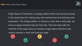 ‹ ›6
What is Page Object Pattern
• Page Objects Framework is a design pattern which has become popular
in test automation ...