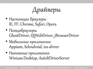 Алексей Баранцев Software-Testing.Ru Selenium2.Ru facebook.com/groups/selenium.ru/ barancev@gmail.com
Драйверы
• Настоящие Браузеры
IE, FF, Chrome, Safari, Opera
• Псевдобраузеры
GhostDriver, QtWebDriver, jBrowserDriver
• Мобильные приложения
Appium, Selendroid, ios-driver
• Нативные приложения
Winium.Desktop, AutoItDriverServer
 