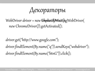 Алексей Баранцев Software-Testing.Ru Selenium2.Ru facebook.com/groups/selenium.ru/ barancev@gmail.com
Декораторы
WebDriver driver = new ChromeDriver();
driver.get("http://www.google.com");
driver.findElement(By.name("q")).sendKeys("webdriver");
driver.findElement(By.name("btnG")).click();
WebDriver driver = new ImplicitlyWaitingWebDriver(
new ChromeDriver()).getActivated();
 