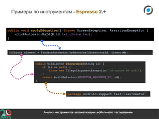 Анализ инструментов автоматизации мобильного тестирования
Примеры по инструментам - Espresso 2.+
public void applyEducation() throws ScreenException, AssertionException {
clickAutomatorById(R.id.txt_choice_two);
}
package android.support.test.uiautomator;
UiObject element = FindersAutomator.byResourceId(resourceId, timeoutMs);
public UiSelector resourceId(String id) {
if (id == null) {
throw new IllegalArgumentException("id cannot be null");
}
return buildSelector(SELECTOR_RESOURCE_ID, id);
}
 