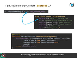 Анализ инструментов автоматизации мобильного тестирования
Примеры по инструментам - Espresso 2.+
<com.SECURE.views.CustomTextView
android:id="@+id/txt_choice_two"
style="@style/dialog_standard_action"
android:layout_width="wrap_content"
android:layout_height="wrap_content"
android:text="Button 2"
app:font="semi_bold" />
@Override
protected SECUREComponent createSECUREComponent() {
mTestComponent = DaggerAndroidTestSECUREComponent.builder()
.generalModule(new GeneralModule())
.managerModule(new ManagerModule(this))
.build();
return mTestComponent;
}
clickAutomatorById(R.id.txt_choice_two);
 