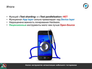 Анализ инструментов автоматизации мобильного тестирования
Итоги
• Функций «Test sharding» и «Test parallelization» НЕТ
• Функционал App layer сильно превалирует над Device layer
• Недооценена важность логирования Hardware.
• Лицензионные инструменты мало чем лучше Open-Source
 