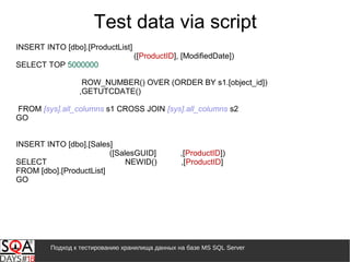Подход к тестированию хранилища данных на базе MS SQL Server
Test data via script
INSERT INTO [dbo].[ProductList]
([ProductID], [ModifiedDate])
SELECT TOP 5000000
ROW_NUMBER() OVER (ORDER BY s1.[object_id])
,GETUTCDATE()
FROM [sys].all_columns s1 CROSS JOIN [sys].all_columns s2
GO
INSERT INTO [dbo].[Sales]
([SalesGUID] ,[ProductID])
SELECT NEWID() ,[ProductID]
FROM [dbo].[ProductList]
GO
 