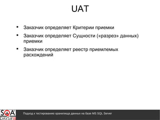 Подход к тестированию хранилища данных на базе MS SQL Server
UAT
 Заказчик определяет Критерии приемки
 Заказчик определяет Сущности («разрез» данных)
приемки
 Заказчик определяет реестр приемлемых
расхождений
 