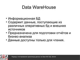 Подход к тестированию хранилища данных на базе MS SQL Server
• Информационная БД
• Содержит данные, поступающие из
различных оперативных бд и внешних
источников
• Предназначена для подготовки отчётов и
бизнес-анализа
• Данные доступны только для чтения.
Data WareHouse
 