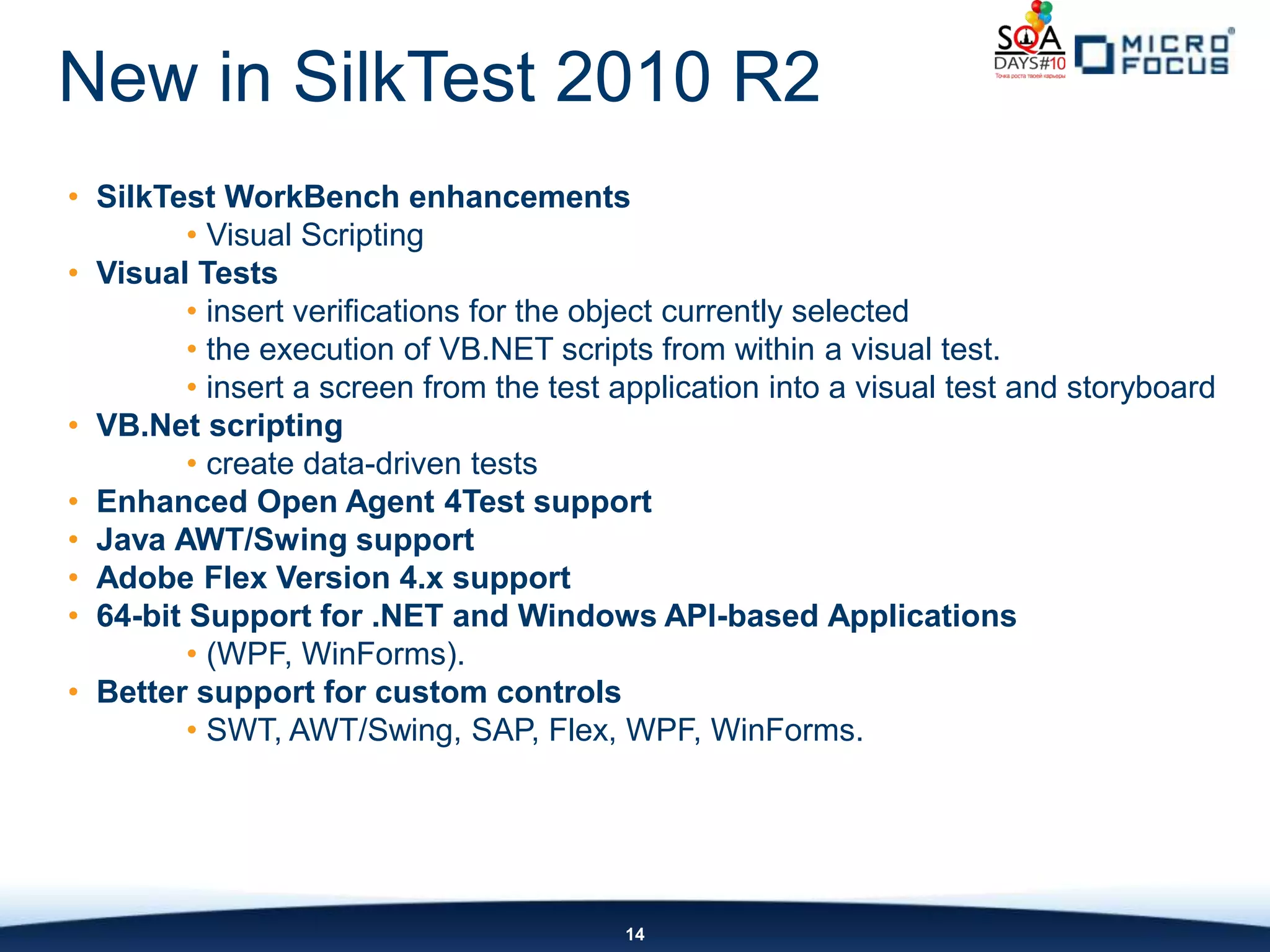 New in SilkTest 2010 R2
• SilkTest WorkBench enhancements
         • Visual Scripting
• Visual Tests
         • insert verifications for the object currently selected
         • the execution of VB.NET scripts from within a visual test.
         • insert a screen from the test application into a visual test and storyboard
• VB.Net scripting
         • create data-driven tests
• Enhanced Open Agent 4Test support
• Java AWT/Swing support
• Adobe Flex Version 4.x support
• 64-bit Support for .NET and Windows API-based Applications
         • (WPF, WinForms).
• Better support for custom controls
         • SWT, AWT/Swing, SAP, Flex, WPF, WinForms.




                                         14
 