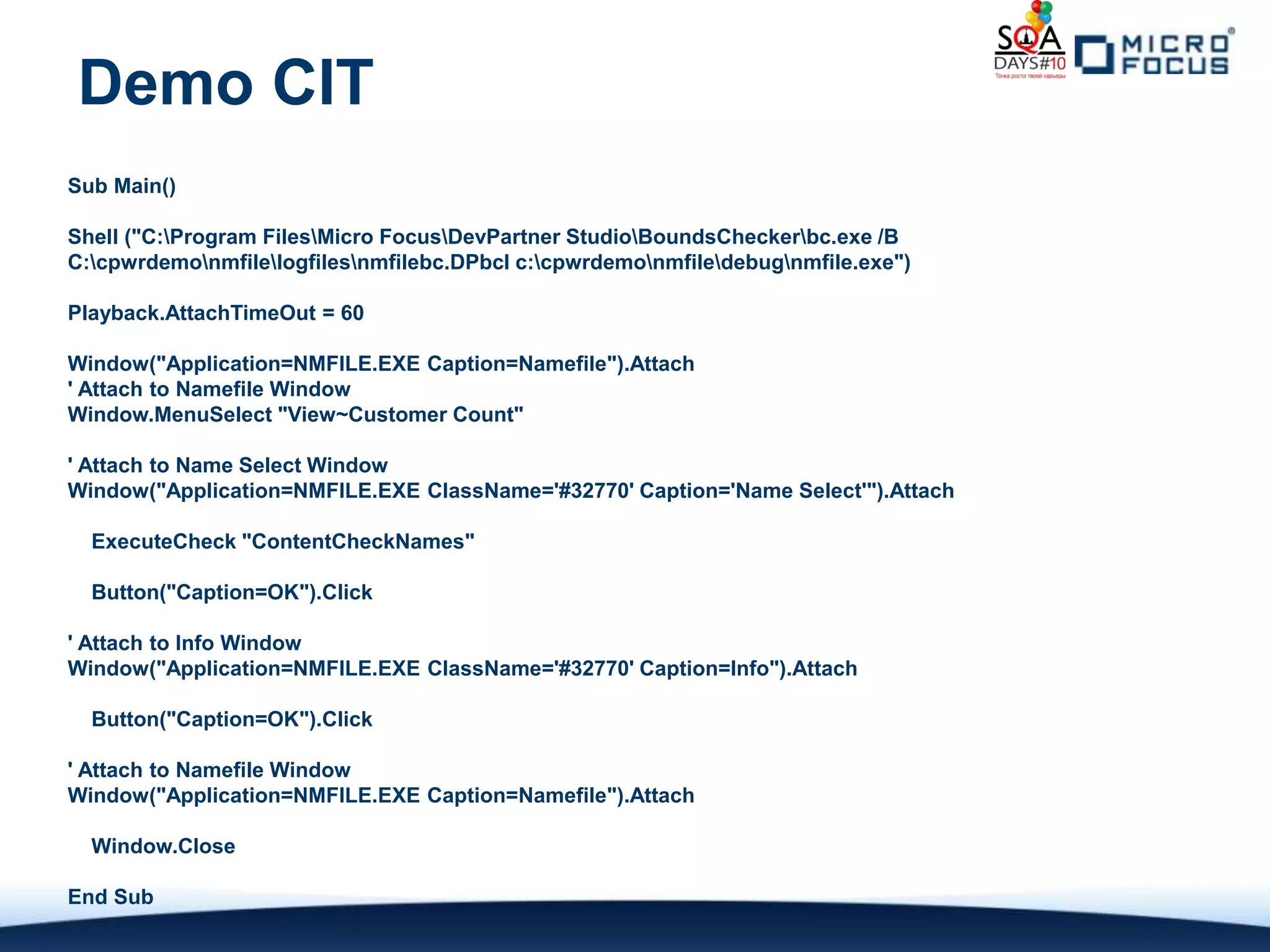 Demo CIT
Sub Main()

Shell ("C:Program FilesMicro FocusDevPartner StudioBoundsCheckerbc.exe /B
C:cpwrdemonmfilelogfilesnmfilebc.DPbcl c:cpwrdemonmfiledebugnmfile.exe")

Playback.AttachTimeOut = 60

Window("Application=NMFILE.EXE Caption=Namefile").Attach
' Attach to Namefile Window
Window.MenuSelect "View~Customer Count"

' Attach to Name Select Window
Window("Application=NMFILE.EXE ClassName='#32770' Caption='Name Select'").Attach

  ExecuteCheck "ContentCheckNames"

  Button("Caption=OK").Click

' Attach to Info Window
Window("Application=NMFILE.EXE ClassName='#32770' Caption=Info").Attach

  Button("Caption=OK").Click

' Attach to Namefile Window
Window("Application=NMFILE.EXE Caption=Namefile").Attach

  Window.Close

End Sub
 