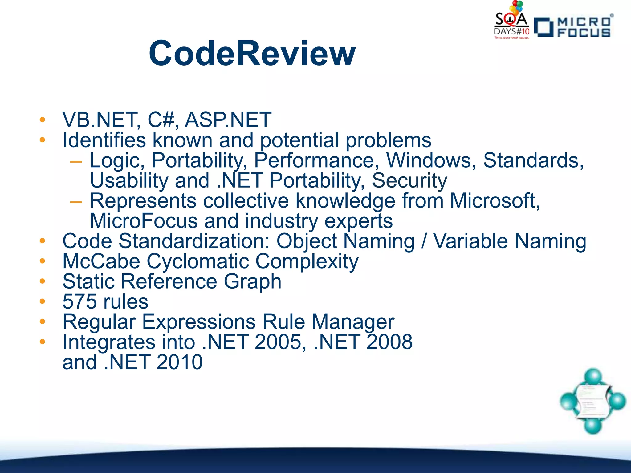 CodeReview
• VB.NET, C#, ASP.NET
• Identifies known and potential problems
   – Logic, Portability, Performance, Windows, Standards,
     Usability and .NET Portability, Security
   – Represents collective knowledge from Microsoft,
     MicroFocus and industry experts
• Code Standardization: Object Naming / Variable Naming
• McCabe Cyclomatic Complexity
• Static Reference Graph
• 575 rules
• Regular Expressions Rule Manager
• Integrates into .NET 2005, .NET 2008
  and .NET 2010
 