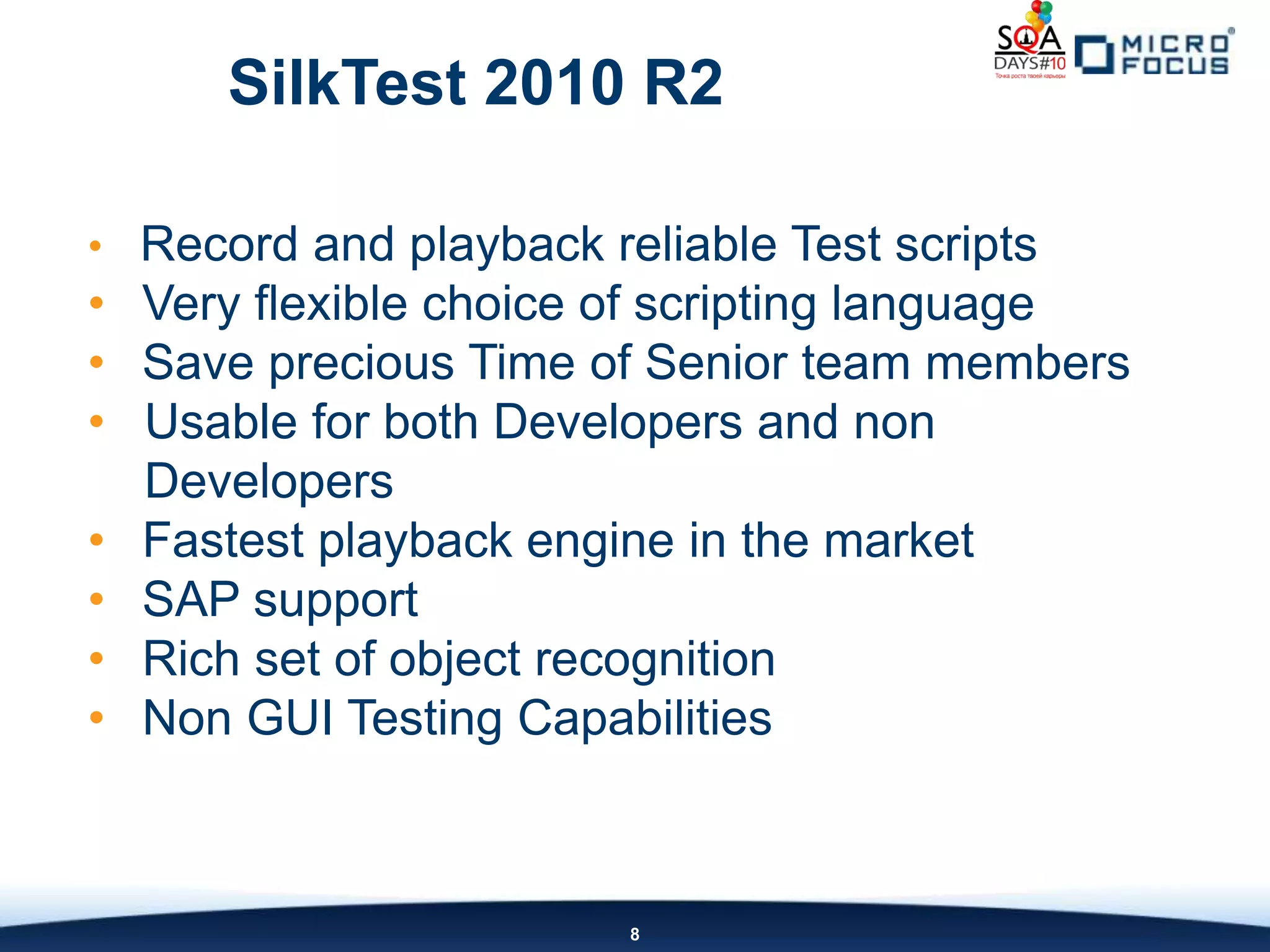 SilkTest 2010 R2

• Record and playback reliable Test scripts
• Very flexible choice of scripting language
• Save precious Time of Senior team members
• Usable for both Developers and non
  Developers
• Fastest playback engine in the market
• SAP support
• Rich set of object recognition
• Non GUI Testing Capabilities



                        8
 