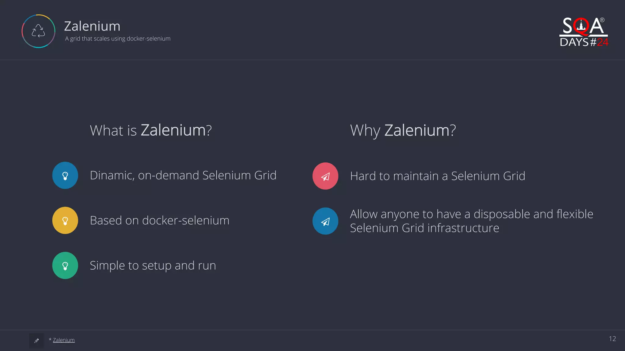 12 Zalenium A grid that scales using docker-selenium Ƽ Hard to maintain a Selenium Grid Ƽ Allow anyone to have a disposable and flexible Selenium Grid infrastructure Why Zalenium?What is Zalenium? Dinamic, on-demand Selenium Grid Based on docker-selenium Simple to setup and run a * Zalenium 