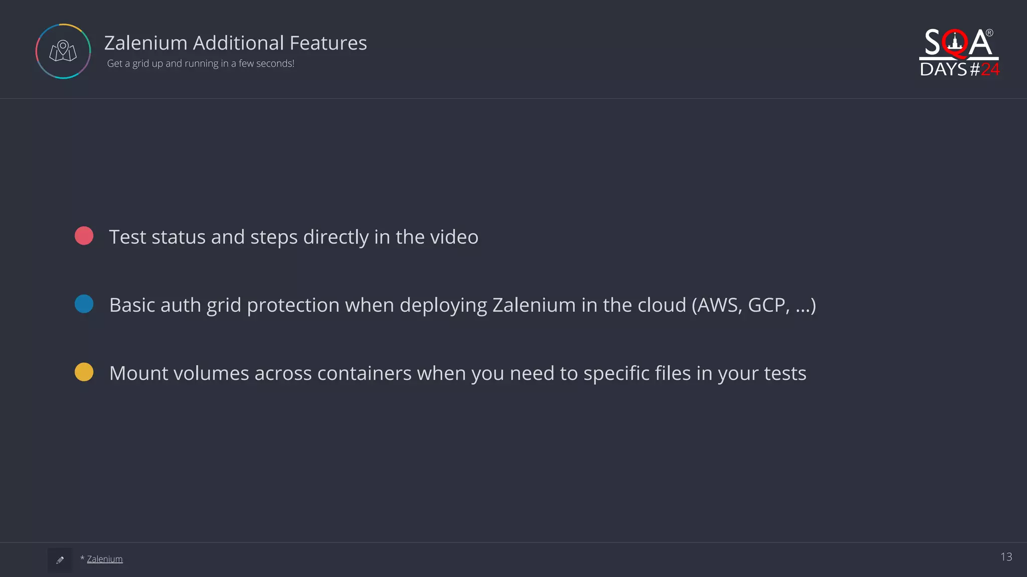 13 Zalenium Additional Features  Get a grid up and running in a few seconds! Test status and steps directly in the video Basic auth grid protection when deploying Zalenium in the cloud (AWS, GCP, …) Mount volumes across containers when you need to specific files in your tests a * Zalenium 