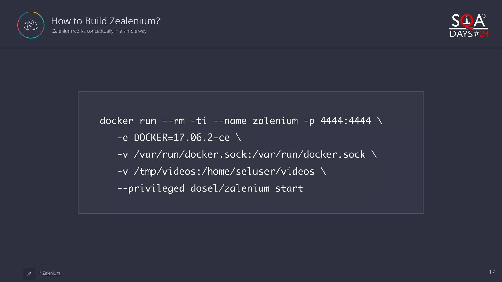 17 How to Build Zealenium?  Zalenium works conceptually in a simple way a * Zalenium docker run --rm -ti --name zalenium -p 4444:4444 -e DOCKER=17.06.2-ce -v /var/run/docker.sock:/var/run/docker.sock -v /tmp/videos:/home/seluser/videos --privileged dosel/zalenium start 
