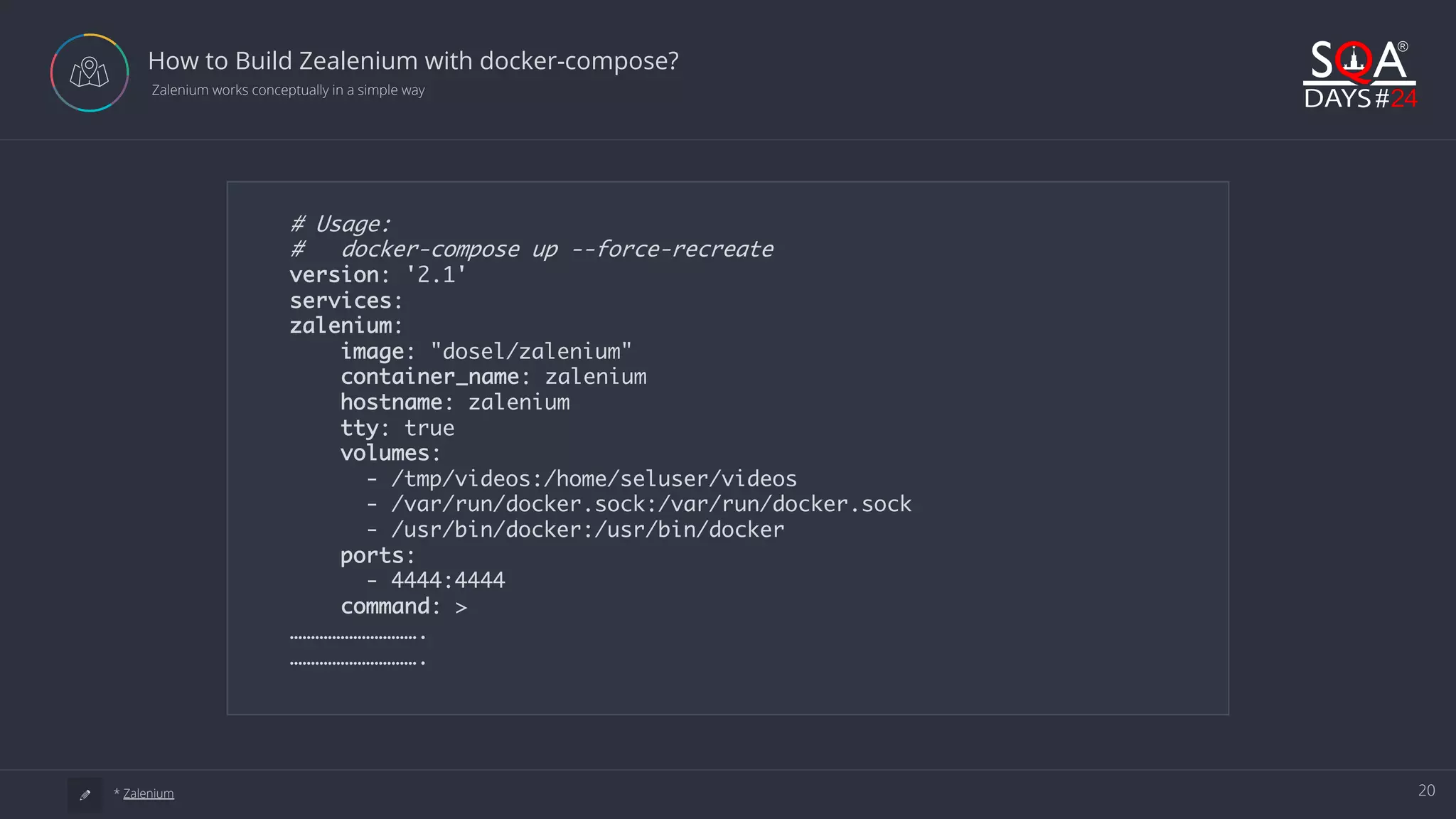20 How to Build Zealenium with docker-compose?  Zalenium works conceptually in a simple way a * Zalenium # Usage: # docker-compose up --force-recreate version: '2.1' services: zalenium: image: "dosel/zalenium" container_name: zalenium hostname: zalenium tty: true volumes: - /tmp/videos:/home/seluser/videos - /var/run/docker.sock:/var/run/docker.sock - /usr/bin/docker:/usr/bin/docker ports: - 4444:4444 command: > …………………………. …………………………. 