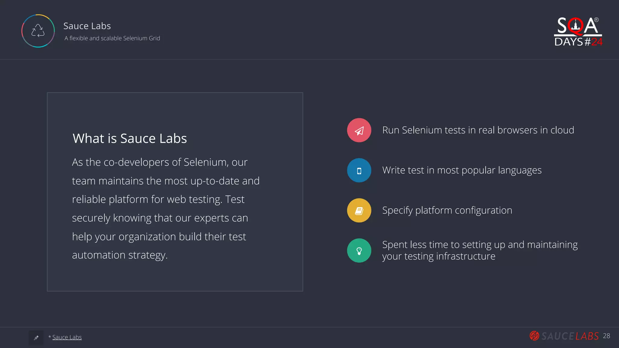 28 Sauce Labs  A flexible and scalable Selenium Grid As the co-developers of Selenium, our team maintains the most up-to-date and reliable platform for web testing. Test securely knowing that our experts can help your organization build their test automation strategy. What is Sauce Labs Ƽ Run Selenium tests in real browsers in cloud Write test in most popular languages Specify platform configuration Spent less time to setting up and maintaining your testing infrastructure a * Sauce Labs 