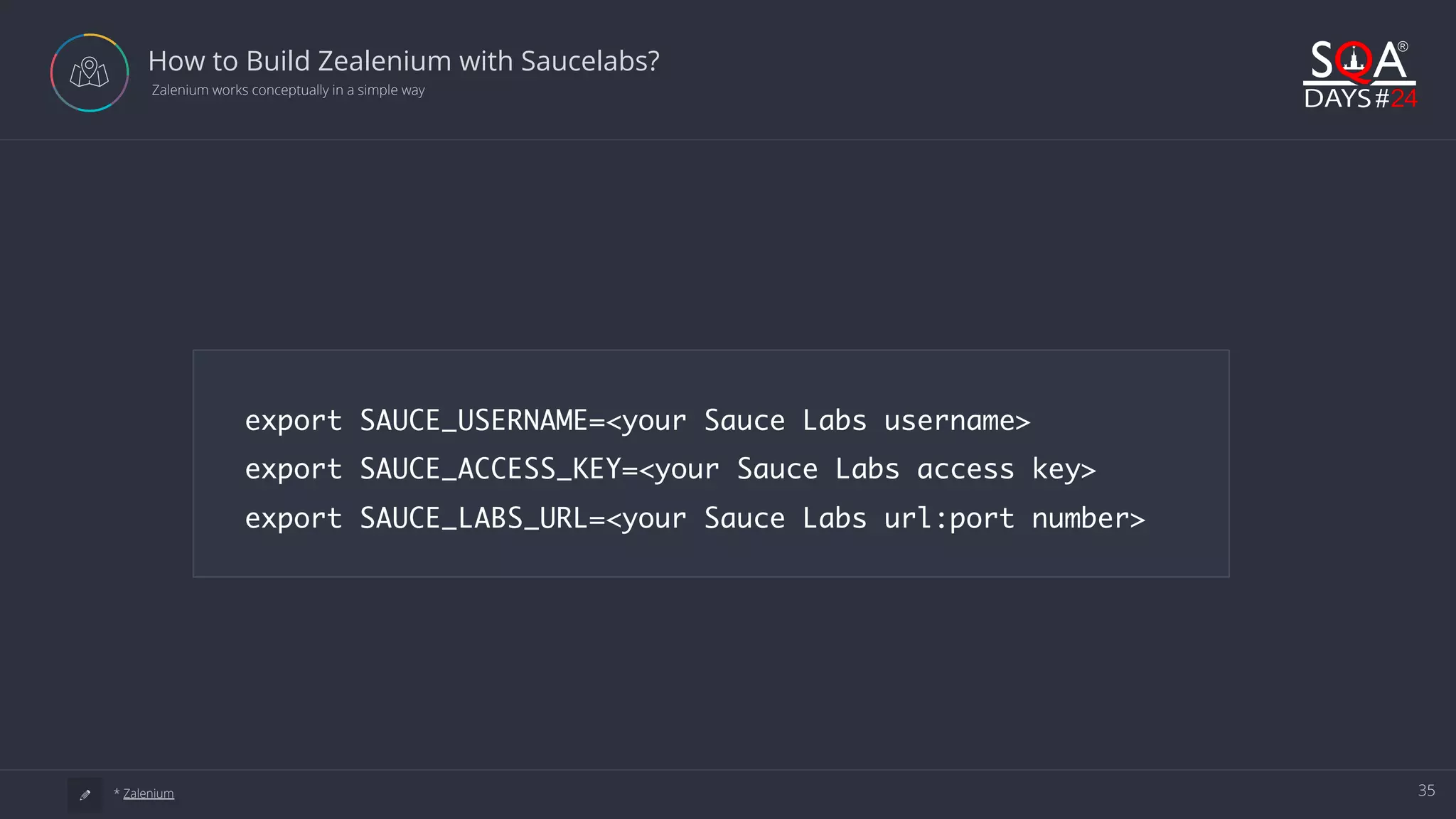 35 How to Build Zealenium with Saucelabs?  Zalenium works conceptually in a simple way a * Zalenium export SAUCE_USERNAME=<your Sauce Labs username> export SAUCE_ACCESS_KEY=<your Sauce Labs access key> export SAUCE_LABS_URL=<your Sauce Labs url:port number> 
