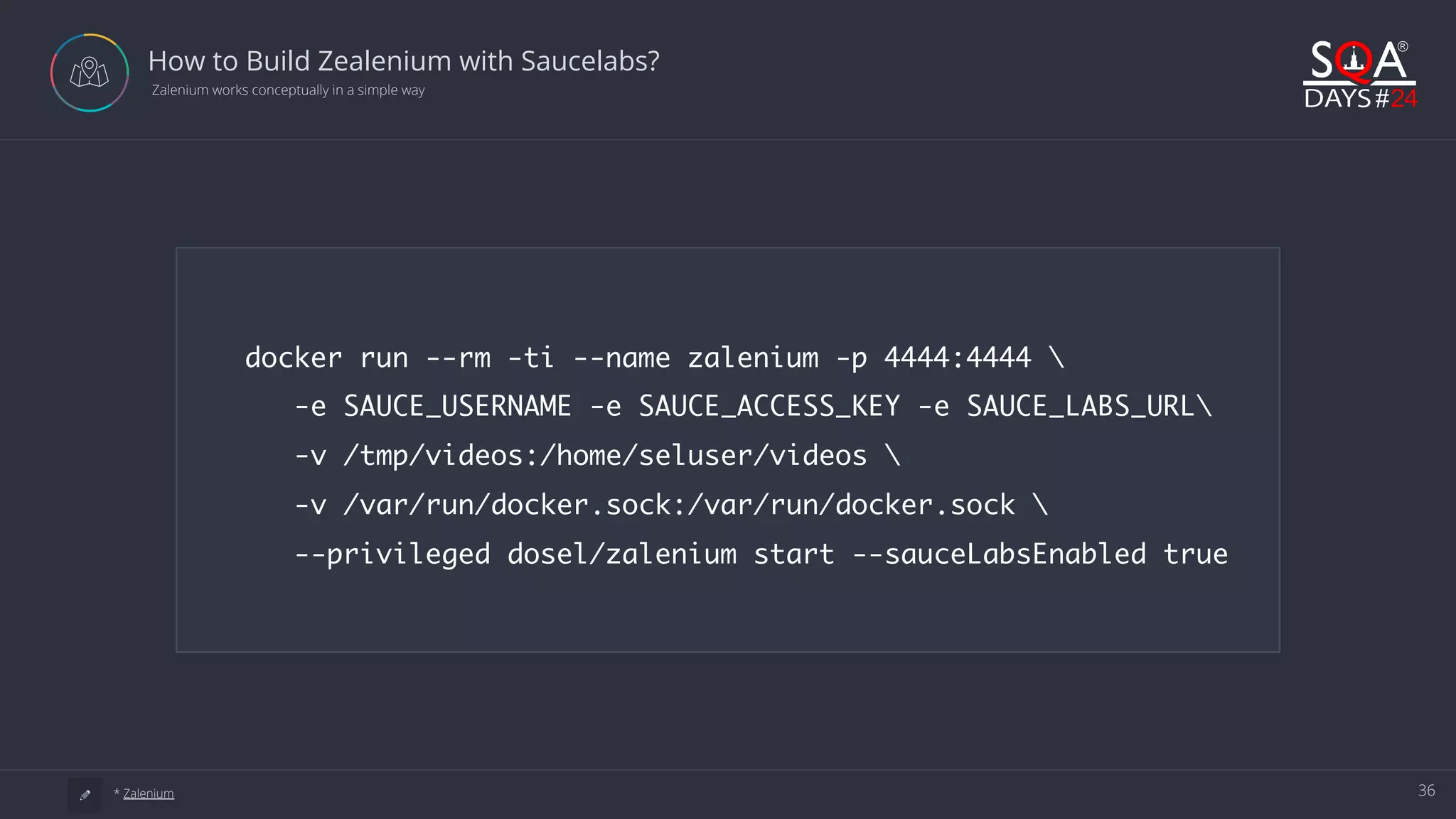 36 How to Build Zealenium with Saucelabs?  Zalenium works conceptually in a simple way a * Zalenium docker run --rm -ti --name zalenium -p 4444:4444 -e SAUCE_USERNAME -e SAUCE_ACCESS_KEY -e SAUCE_LABS_URL -v /tmp/videos:/home/seluser/videos -v /var/run/docker.sock:/var/run/docker.sock --privileged dosel/zalenium start --sauceLabsEnabled true 