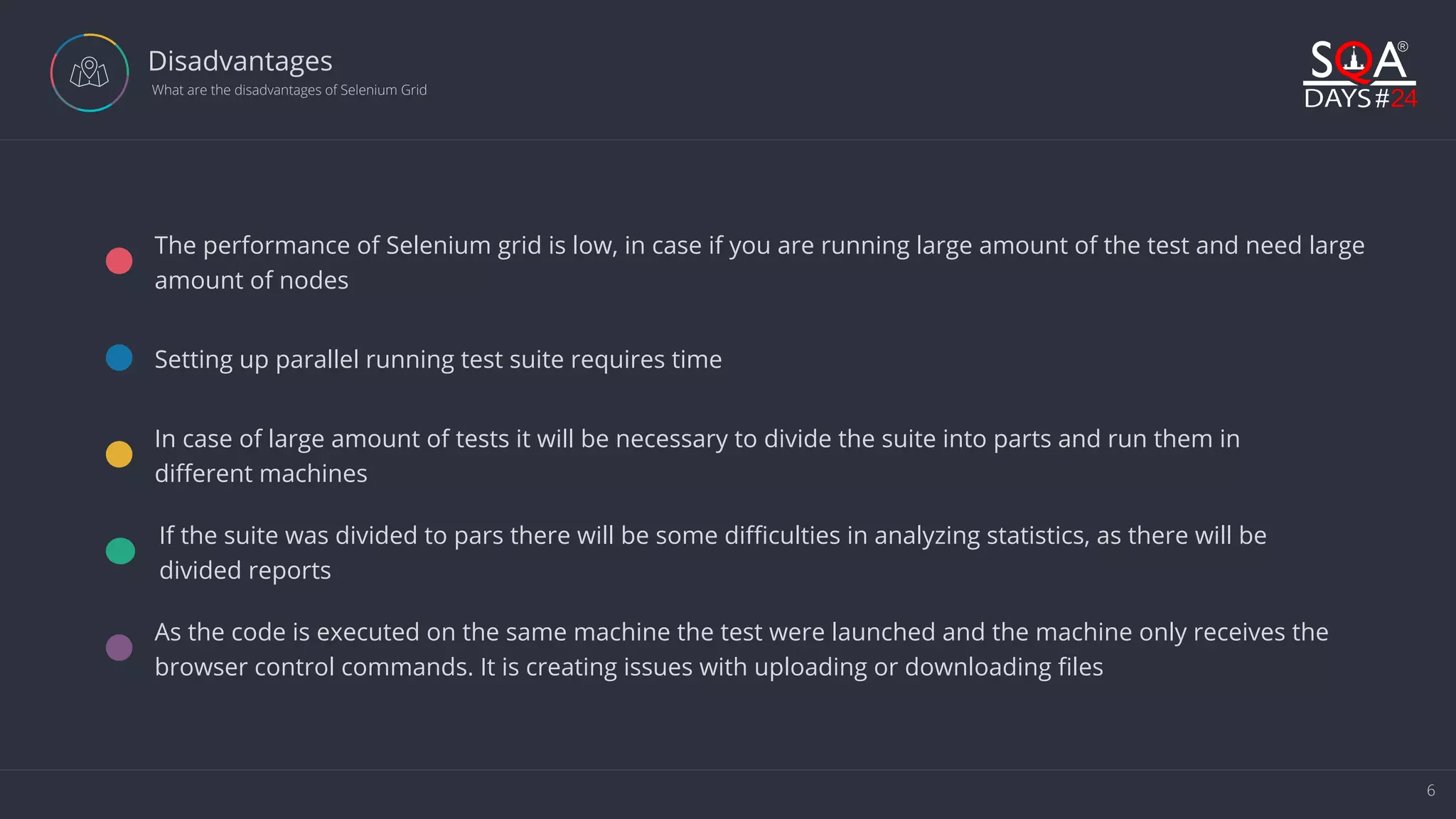 6 Disadvantages  What are the disadvantages of Selenium Grid The performance of Selenium grid is low, in case if you are running large amount of the test and need large amount of nodes Setting up parallel running test suite requires time In case of large amount of tests it will be necessary to divide the suite into parts and run them in different machines If the suite was divided to pars there will be some difficulties in analyzing statistics, as there will be divided reports As the code is executed on the same machine the test were launched and the machine only receives the browser control commands. It is creating issues with uploading or downloading files 