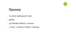 12

Пример
C учетом требований от QA:
• gettext
• .po (Portable Object) + утилиты
• 1 пакет, 1 строка в config, 1 команда

 