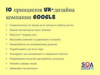 10 принципов UX-дизайна
компании Google
•

Сосредоточьтесь на людях, на их жизни, их работе, мечтах

•

Каждая миллисекунда имеет значение

•

Простота — мощная сила

•

Вовлекайте новичков и удерживайте экспертов

•

Отваживайтесь на инновационные решения

•

Разрабатывайте для всего мира

•

Планируйте для сегодняшнего и завтрашнего бизнеса

•

Очаровывайте взгляд без расстройства для разума

•

Уважайте доверие людей

•

Добавляйте человечности

 