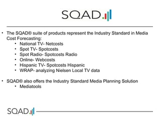 • The SQAD® suite of products represent the Industry Standard in Media
Cost Forecasting:
• National TV- Netcosts
• Spot TV- Spotcosts
• Spot Radio- Spotcosts Radio
• Online- Webcosts
• Hispanic TV- Spotcosts Hispanic
• WRAP- analyzing Nielsen Local TV data
• SQAD® also offers the Industry Standard Media Planning Solution
• Mediatools
 