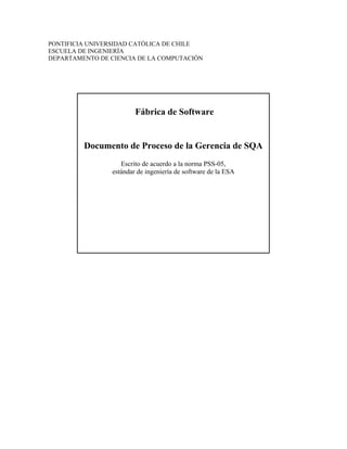 PONTIFICIA UNIVERSIDAD CATÓLICA DE CHILE
ESCUELA DE INGENIERÍA
DEPARTAMENTO DE CIENCIA DE LA COMPUTACIÓN
Fábrica de Software
Documento de Proceso de la Gerencia de SQA
Escrito de acuerdo a la norma PSS-05,
estándar de ingeniería de software de la ESA
 