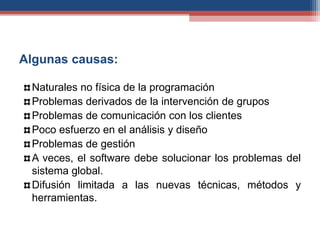 Algunas causas:
Naturales no física de la programación
Problemas derivados de la intervención de grupos
Problemas de comunicación con los clientes
Poco esfuerzo en el análisis y diseño
Problemas de gestión
A veces, el software debe solucionar los problemas del
sistema global.
Difusión limitada a las nuevas técnicas, métodos y
herramientas.
 