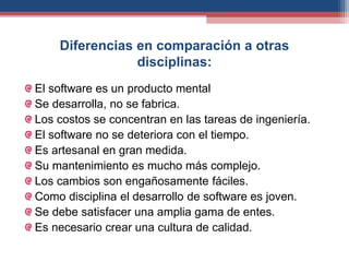 Diferencias en comparación a otras
disciplinas:
El software es un producto mental
Se desarrolla, no se fabrica.
Los costos se concentran en las tareas de ingeniería.
El software no se deteriora con el tiempo.
Es artesanal en gran medida.
Su mantenimiento es mucho más complejo.
Los cambios son engañosamente fáciles.
Como disciplina el desarrollo de software es joven.
Se debe satisfacer una amplia gama de entes.
Es necesario crear una cultura de calidad.
 