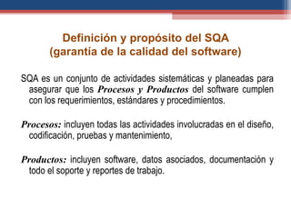 Definición y propósito del SQA
(garantía de la calidad del software)
SQA es un conjunto de actividades sistemáticas y planeadas para
asegurar que los Procesos y Productos del software cumplen
con los requerimientos, estándares y procedimientos.
Procesos: incluyen todas las actividades involucradas en el diseño,
codificación, pruebas y mantenimiento,
Productos: incluyen software, datos asociados, documentación y
todo el soporte y reportes de trabajo.
 