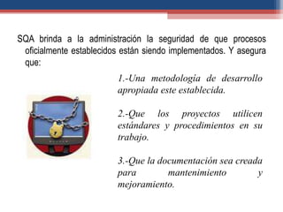 SQA brinda a la administración la seguridad de que procesos
oficialmente establecidos están siendo implementados. Y asegura
que:
1.-Una metodología de desarrollo
apropiada este establecida.
2.-Que los proyectos utilicen
estándares y procedimientos en su
trabajo.
3.-Que la documentación sea creada
para mantenimiento y
mejoramiento.
 